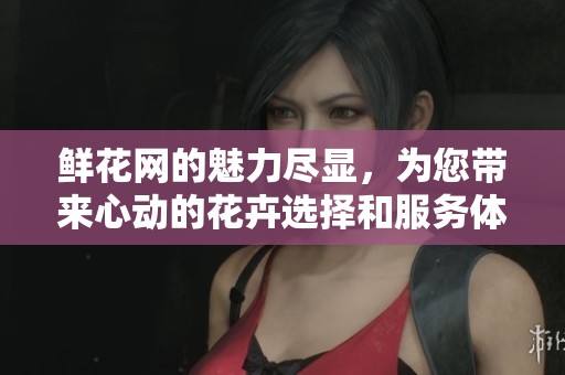 鲜花网的魅力尽显，为您带来心动的花卉选择和服务体验