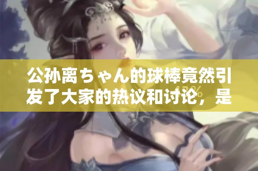 公孙离ちゃん的球棒竟然引发了大家的热议和讨论，是怎么回事呢