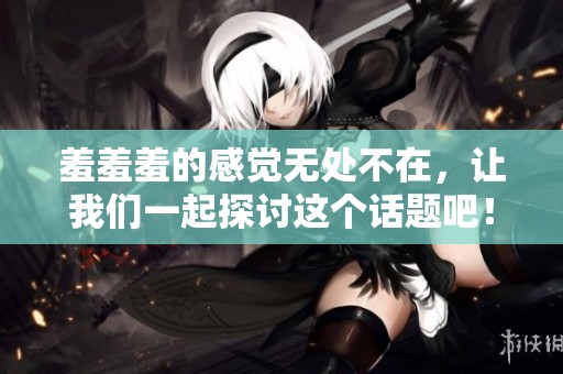 羞羞羞的感觉无处不在，让我们一起探讨这个话题吧！