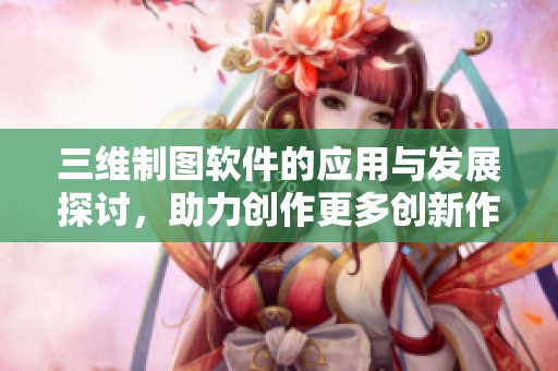 三维制图软件的应用与发展探讨，助力创作更多创新作品