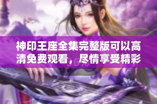 神印王座全集完整版可以高清免费观看，尽情享受精彩剧情与人物发展！