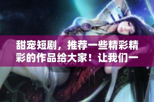 甜宠短剧，推荐一些精彩精彩的作品给大家！让我们一起追剧吧！