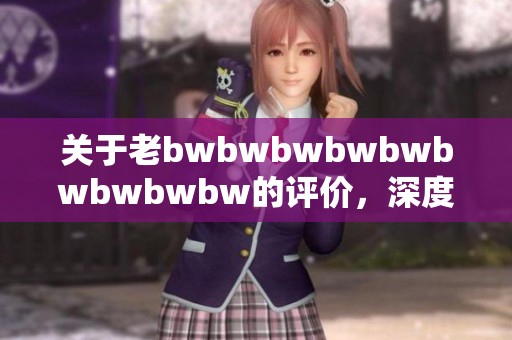 关于老bwbwbwbwbwbwbwbwbw的评价，深度解析与精彩观点分享