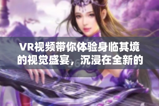 VR视频带你体验身临其境的视觉盛宴，沉浸在全新的虚拟现实世界中