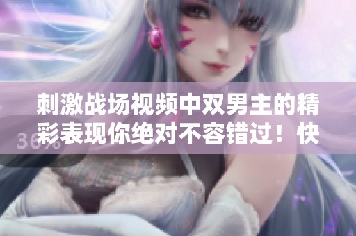 刺激战场视频中双男主的精彩表现你绝对不容错过！快来一起感受他们的刺激对决吧！