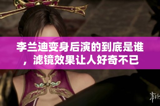 李兰迪变身后演的到底是谁，滤镜效果让人好奇不已
