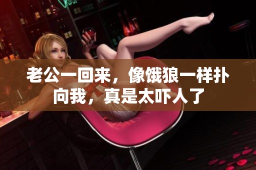老公一回来，像饿狼一样扑向我，真是太吓人了