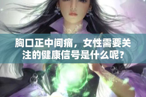 胸口正中间痛，女性需要关注的健康信号是什么呢？