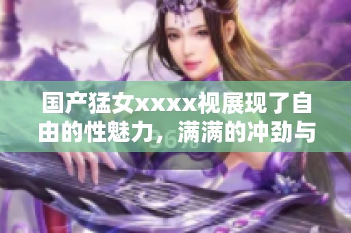 国产猛女xxxx视展现了自由的性魅力，满满的冲劲与激情令人惊叹。