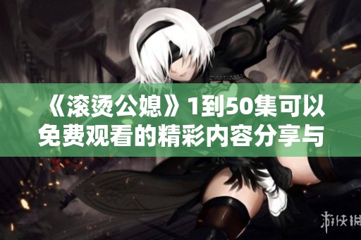 《滚烫公媳》1到50集可以免费观看的精彩内容分享与推荐