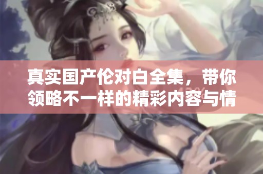 真实国产伦对白全集，带你领略不一样的精彩内容与情感交织