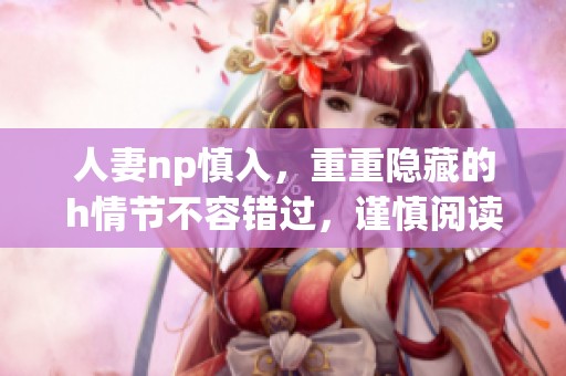人妻np慎入，重重隐藏的h情节不容错过，谨慎阅读这篇文章