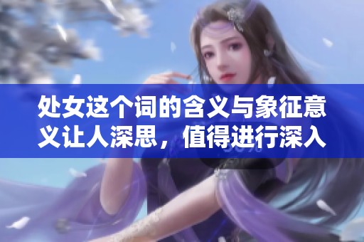 处女这个词的含义与象征意义让人深思，值得进行深入探讨与解析。