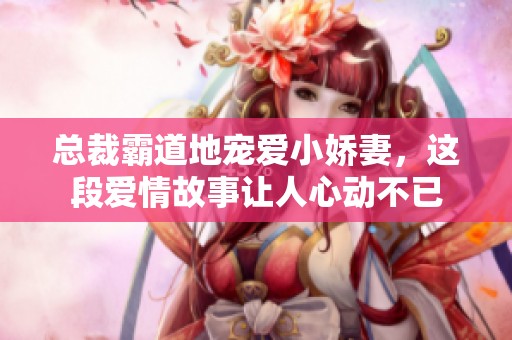 总裁霸道地宠爱小娇妻，这段爱情故事让人心动不已