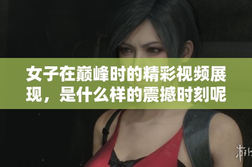 女子在巅峰时的精彩视频展现，是什么样的震撼时刻呢
