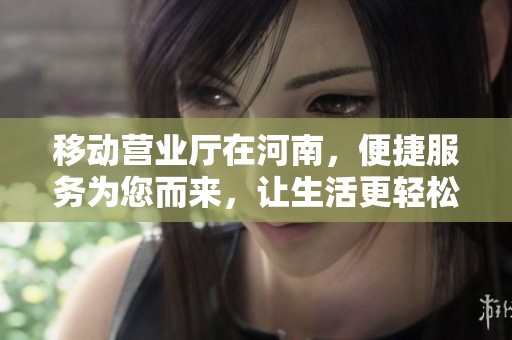 移动营业厅在河南，便捷服务为您而来，让生活更轻松更智能