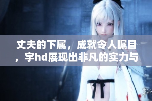 丈夫的下属，成就令人瞩目，字hd展现出非凡的实力与潜力