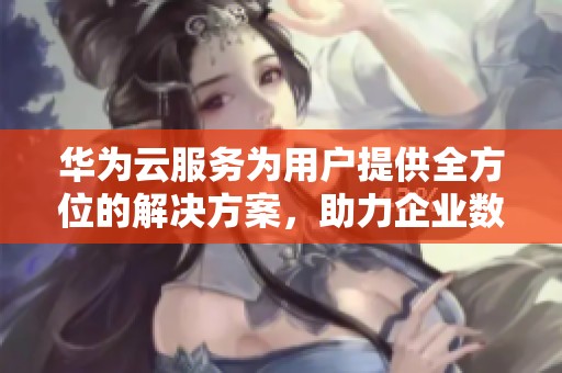 华为云服务为用户提供全方位的解决方案，助力企业数字化转型的最佳选择
