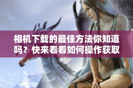 相机下载的最佳方法你知道吗？快来看看如何操作获取更多精彩内容！