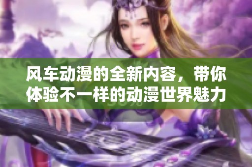 风车动漫的全新内容，带你体验不一样的动漫世界魅力