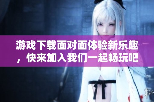 游戏下载面对面体验新乐趣，快来加入我们一起畅玩吧