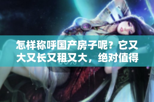 怎样称呼国产房子呢？它又大又长又租又大，绝对值得关注！