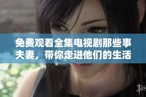 免费观看全集电视剧那些事夫妻，带你走进他们的生活与爱情故事