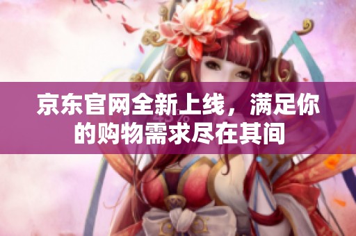 京东官网全新上线，满足你的购物需求尽在其间
