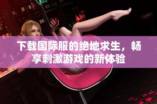 下载国际服的绝地求生，畅享刺激游戏的新体验