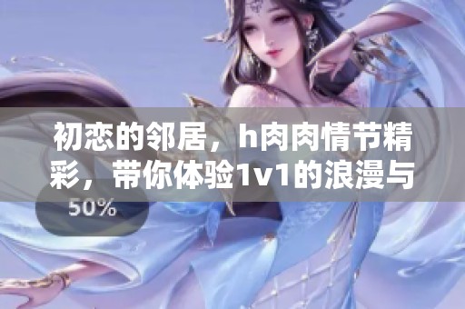 初恋的邻居，h肉肉情节精彩，带你体验1v1的浪漫与激情