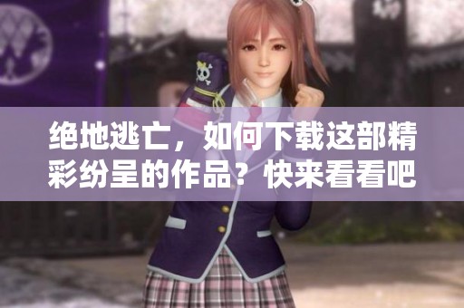 绝地逃亡，如何下载这部精彩纷呈的作品？快来看看吧！