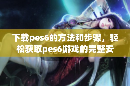 下载pes6的方法和步骤，轻松获取pes6游戏的完整安装包