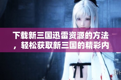 下载新三国迅雷资源的方法，轻松获取新三国的精彩内容