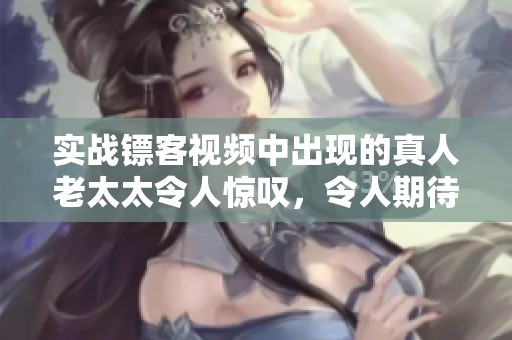 实战镖客视频中出现的真人老太太令人惊叹，令人期待更多精彩内容