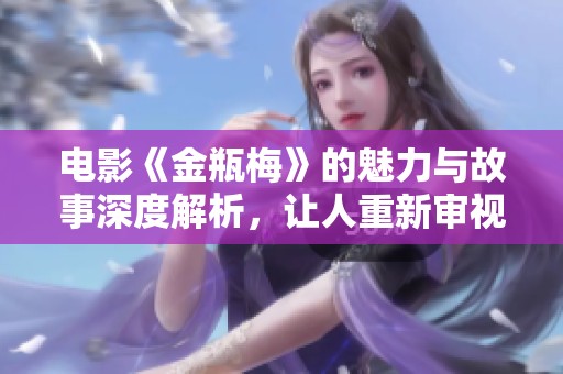 电影《金瓶梅》的魅力与故事深度解析，让人重新审视经典之作