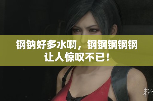 钢钠好多水啊，钢钢钢钢钢让人惊叹不已！