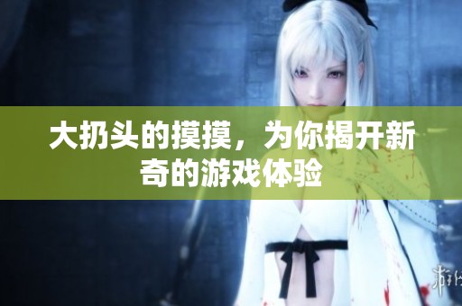 大扔头的摸摸，为你揭开新奇的游戏体验