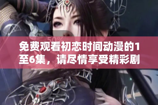 免费观看初恋时间动漫的1至6集，请尽情享受精彩剧情！