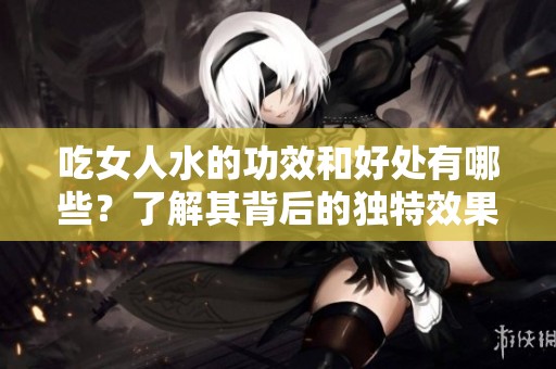 吃女人水的功效和好处有哪些？了解其背后的独特效果与健康优势。