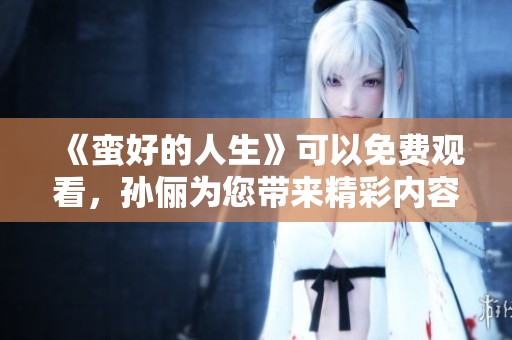 《蛮好的人生》可以免费观看，孙俪为您带来精彩内容