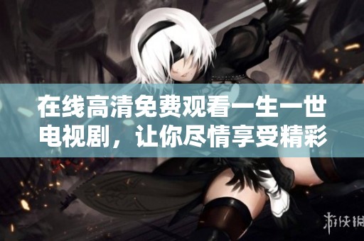 在线高清免费观看一生一世电视剧，让你尽情享受精彩剧情与感人故事