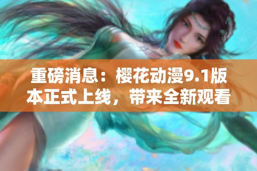 重磅消息：樱花动漫9.1版本正式上线，带来全新观看体验与精彩内容！