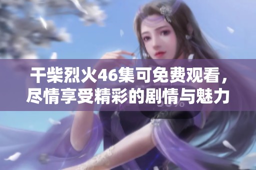 干柴烈火46集可免费观看，尽情享受精彩的剧情与魅力人物吧