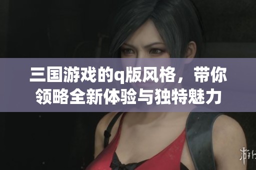 三国游戏的q版风格，带你领略全新体验与独特魅力
