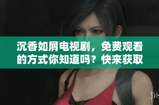 沉香如屑电视剧，免费观看的方式你知道吗？快来获取观看方法！