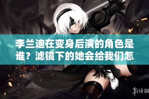 李兰迪在变身后演的角色是谁？滤镜下的她会给我们怎样的惊喜？