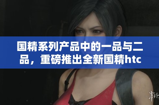 国精系列产品中的一品与二品，重磅推出全新国精htc。