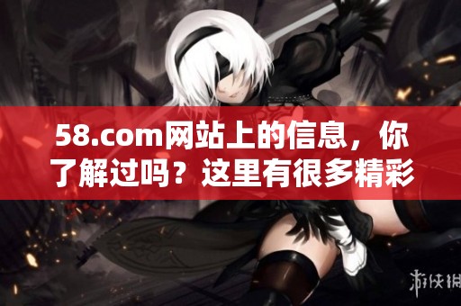 58.com网站上的信息，你了解过吗？这里有很多精彩内容等待你来发现！