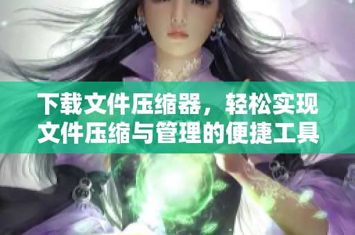 下载文件压缩器，轻松实现文件压缩与管理的便捷工具
