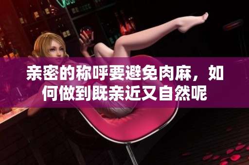 亲密的称呼要避免肉麻，如何做到既亲近又自然呢